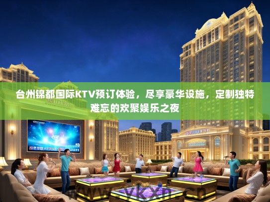 台州锦都国际KTV预订体验，尽享豪华设施，定制独特难忘的欢聚娱乐之夜